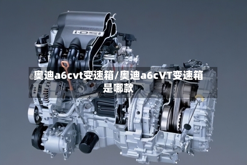 奥迪a6cvt变速箱/奥迪a6cVT变速箱是哪款-第2张图片