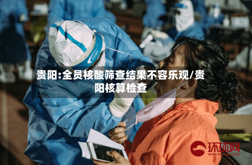 贵阳:全员核酸筛查结果不容乐观/贵阳核算检查