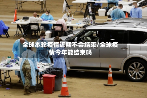 全球本轮疫情近期不会结束/全球疫情今年能结束吗