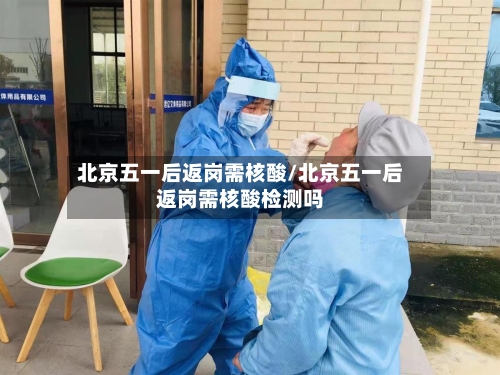 北京五一后返岗需核酸/北京五一后返岗需核酸检测吗