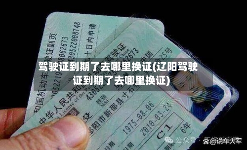 驾驶证到期了去哪里换证(辽阳驾驶证到期了去哪里换证)