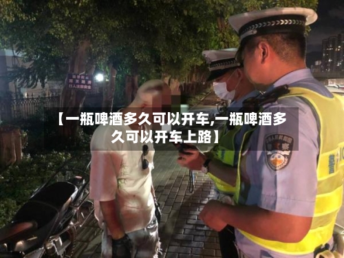 【一瓶啤酒多久可以开车,一瓶啤酒多久可以开车上路】-第3张图片