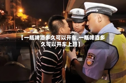 【一瓶啤酒多久可以开车,一瓶啤酒多久可以开车上路】-第2张图片