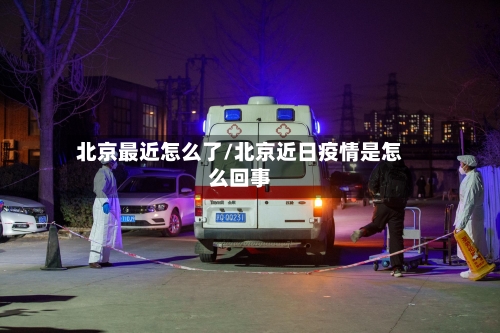 北京最近怎么了/北京近日疫情是怎么回事