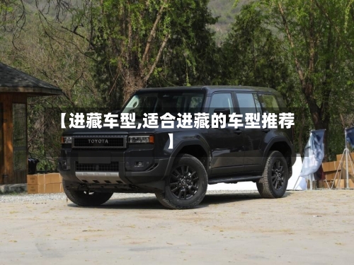 【进藏车型,适合进藏的车型推荐】-第1张图片