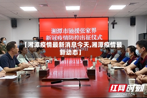 【湘潭疫情最新消息今天,湘潭疫情最新动态】