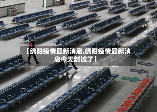 【绵阳疫情最新消息,绵阳疫情最新消息今天封城了】