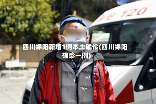 四川绵阳新增1例本土确诊(四川绵阳确诊一例)