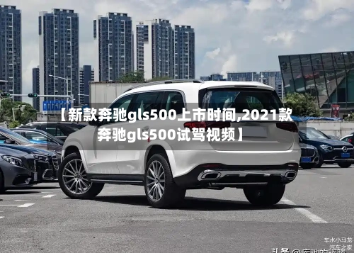 【新款奔驰gls500上市时间,2021款奔驰gls500试驾视频】