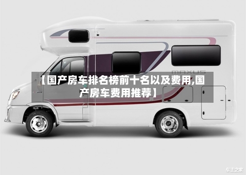 【国产房车排名榜前十名以及费用,国产房车费用推荐】-第1张图片
