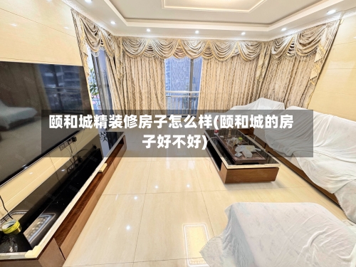 颐和城精装修房子怎么样(颐和城的房子好不好)