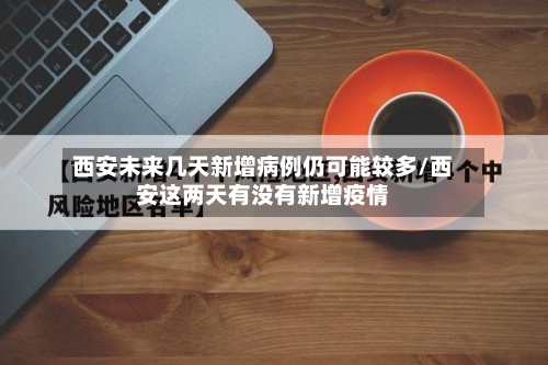 西安未来几天新增病例仍可能较多/西安这两天有没有新增疫情