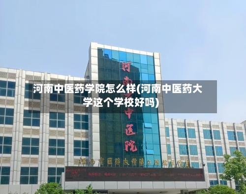 河南中医药学院怎么样(河南中医药大学这个学校好吗)