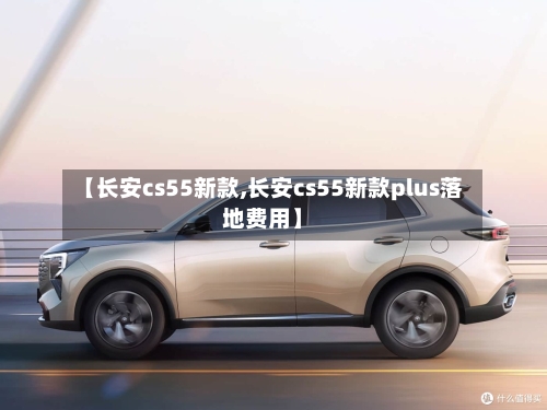 【长安cs55新款,长安cs55新款plus落地费用】-第1张图片