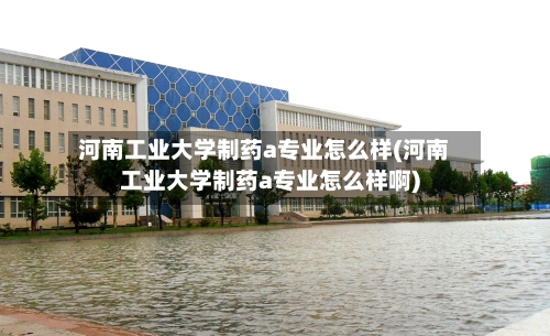 河南工业大学制药a专业怎么样(河南工业大学制药a专业怎么样啊)-第2张图片