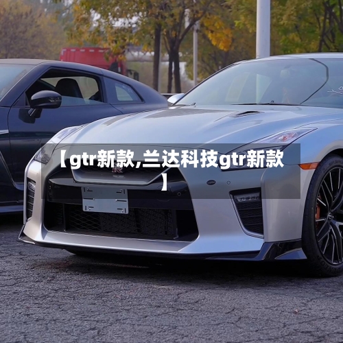 【gtr新款,兰达科技gtr新款】-第1张图片