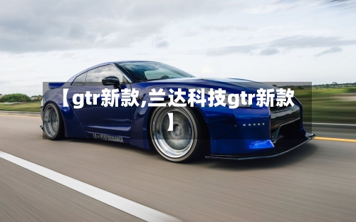 【gtr新款,兰达科技gtr新款】-第2张图片