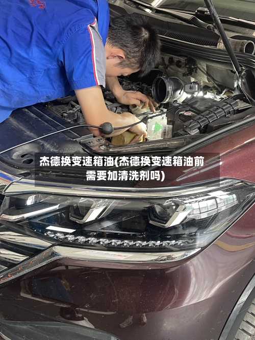 杰德换变速箱油(杰德换变速箱油前需要加清洗剂吗)-第1张图片