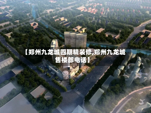 【郑州九龙城四期精装修,郑州九龙城售楼部电话】-第1张图片