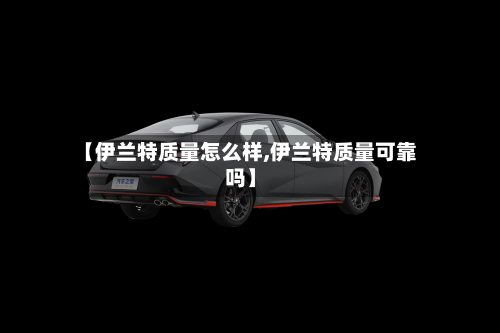 【伊兰特质量怎么样,伊兰特质量可靠吗】-第1张图片