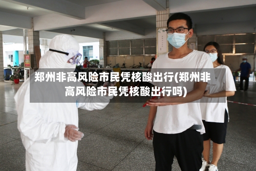 郑州非高风险市民凭核酸出行(郑州非高风险市民凭核酸出行吗)-第2张图片