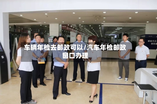 车辆年检去邮政可以/汽车年检邮政窗口办理-第3张图片