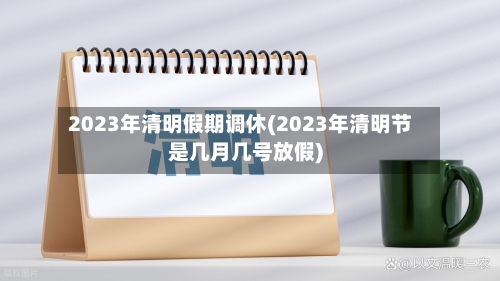 2023年清明假期调休(2023年清明节是几月几号放假)-第2张图片