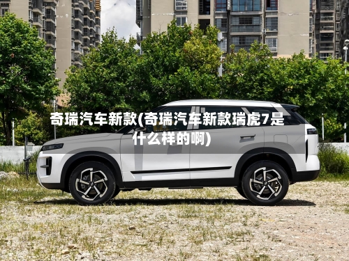 奇瑞汽车新款(奇瑞汽车新款瑞虎7是什么样的啊)-第3张图片