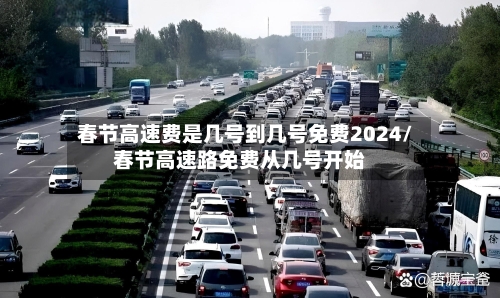 春节高速费是几号到几号免费2024/春节高速路免费从几号开始