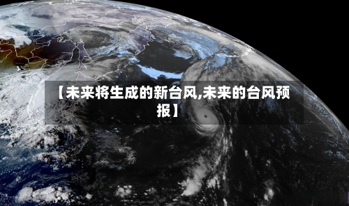 【未来将生成的新台风,未来的台风预报】-第1张图片