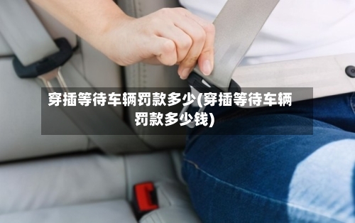 穿插等待车辆罚款多少(穿插等待车辆罚款多少钱)-第1张图片