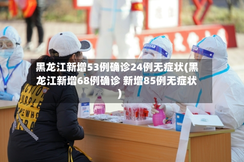 黑龙江新增53例确诊24例无症状(黑龙江新增68例确诊 新增85例无症状)-第2张图片