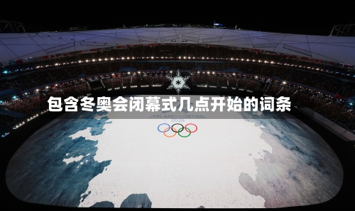 包含冬奥会闭幕式几点开始的词条-第3张图片