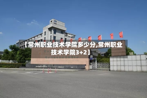 【常州职业技术学院多少分,常州职业技术学院3+2】