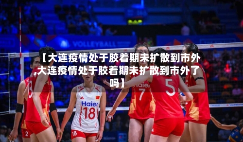 【大连疫情处于胶着期未扩散到市外,大连疫情处于胶着期未扩散到市外了吗】-第2张图片
