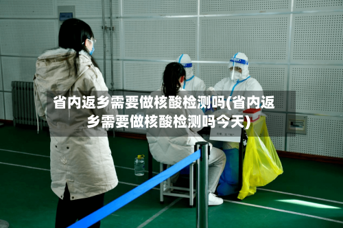 省内返乡需要做核酸检测吗(省内返乡需要做核酸检测吗今天)-第1张图片
