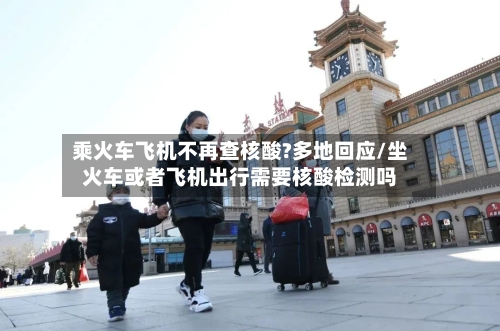 乘火车飞机不再查核酸?多地回应/坐火车或者飞机出行需要核酸检测吗-第2张图片
