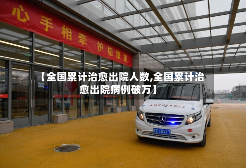 【全国累计治愈出院人数,全国累计治愈出院病例破万】