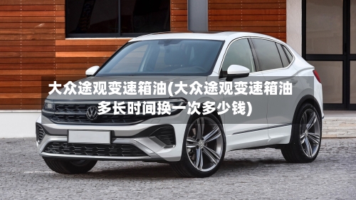 大众途观变速箱油(大众途观变速箱油多长时间换一次多少钱)