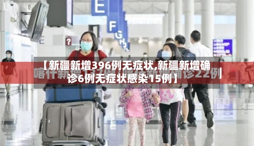 【新疆新增396例无症状,新疆新增确诊6例无症状感染15例】-第2张图片