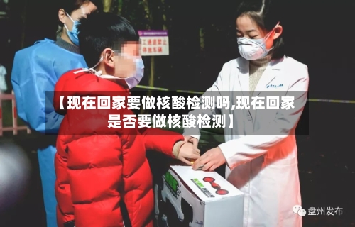 【现在回家要做核酸检测吗,现在回家是否要做核酸检测】