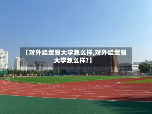 【对外经贸易大学怎么样,对外经贸易大学怎么样?】