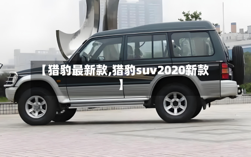 【猎豹最新款,猎豹suv2020新款】