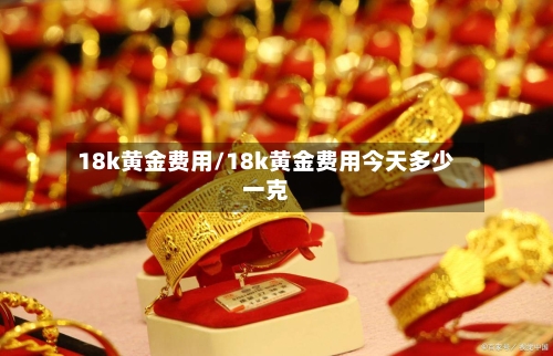 18k黄金费用/18k黄金费用今天多少一克
