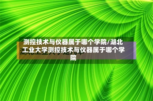 测控技术与仪器属于哪个学院/湖北工业大学测控技术与仪器属于哪个学院