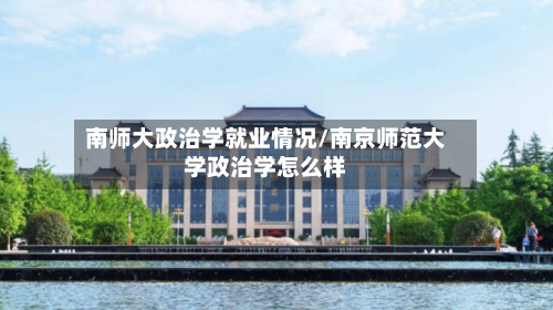 南师大政治学就业情况/南京师范大学政治学怎么样