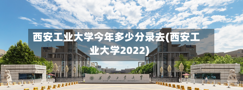 西安工业大学今年多少分录去(西安工业大学2022)
