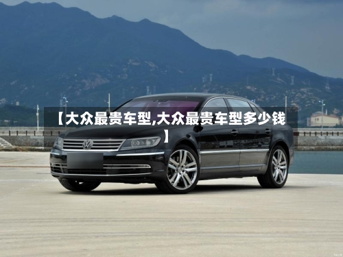 【大众最贵车型,大众最贵车型多少钱】-第3张图片