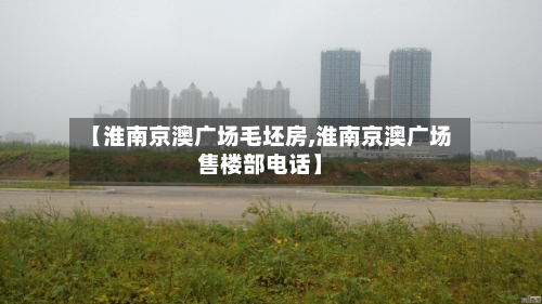 【淮南京澳广场毛坯房,淮南京澳广场售楼部电话】-第1张图片