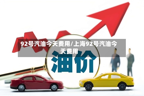 92号汽油今天费用/上海92号汽油今天费用